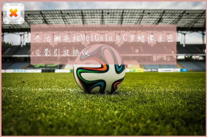 乔治娜亮相MetGala与C罗蜡像亲密合影引发热议