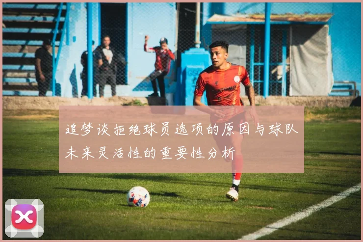 追梦谈拒绝球员选项的原因与球队未来灵活性的重要性分析