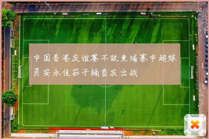 中国香港友谊赛不敌柬埔寨中超球员安永佳茹子楠首发出战