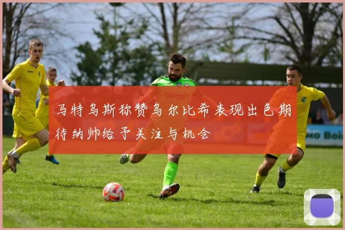 马特乌斯称赞乌尔比希表现出色期待纳帅给予关注与机会