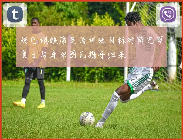 姆巴佩缺席皇马训练目标对阵巴萨复出与库尔图瓦携手归来