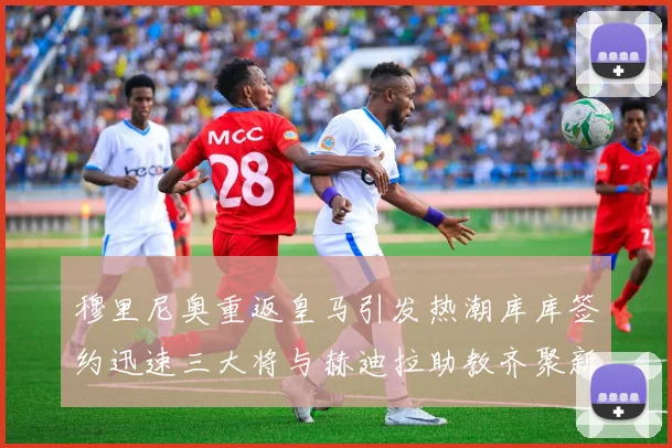 穆里尼奥重返皇马引发热潮库库签约迅速三大将与赫迪拉助教齐聚新阵容