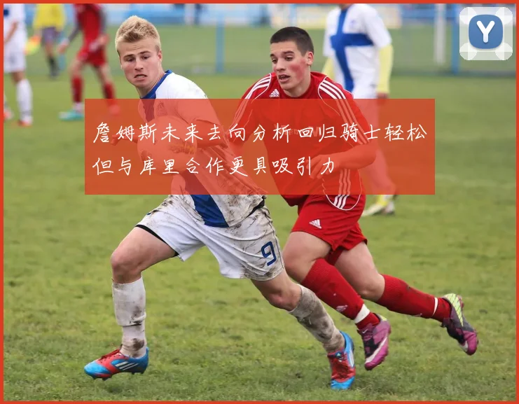 詹姆斯未来去向分析回归骑士轻松但与库里合作更具吸引力