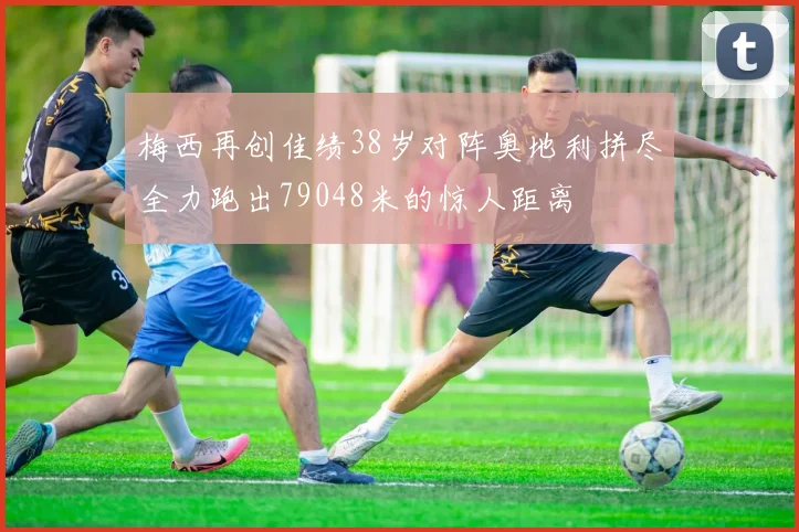 梅西再创佳绩38岁对阵奥地利拼尽全力跑出79048米的惊人距离