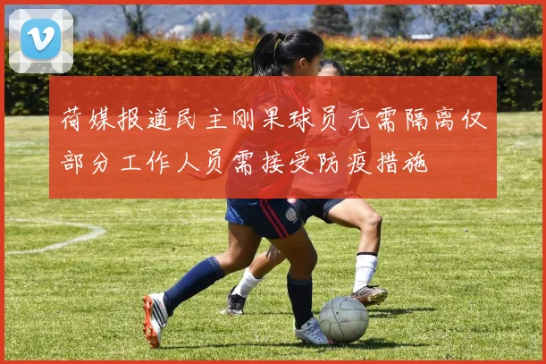 荷媒报道民主刚果球员无需隔离仅部分工作人员需接受防疫措施
