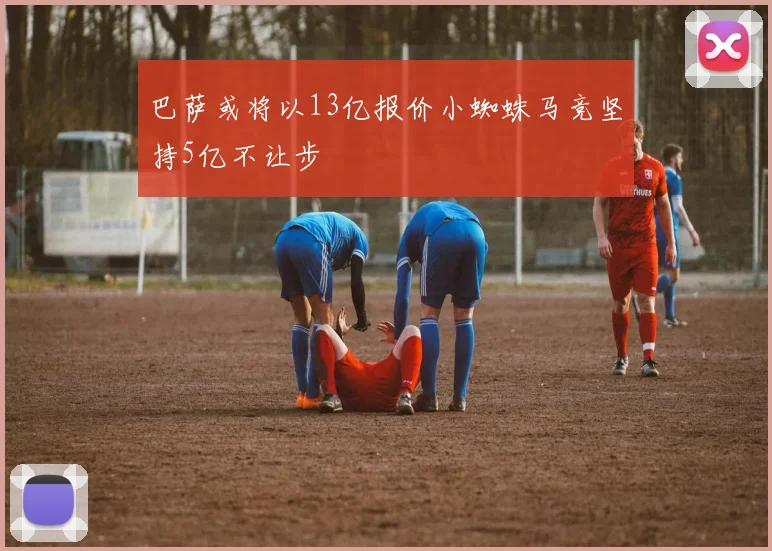 巴萨或将以13亿报价小蜘蛛马竞坚持5亿不让步