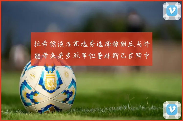 拉希德谈活塞选秀选择称甜瓜或许能带来更多冠军但普林斯已在阵中