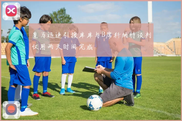 皇马迅速引援库库与B席科纳特谈判仅用两天时间完成