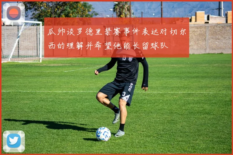 瓜帅谈罗德里禁赛事件表达对切尔西的理解并希望他能长留球队