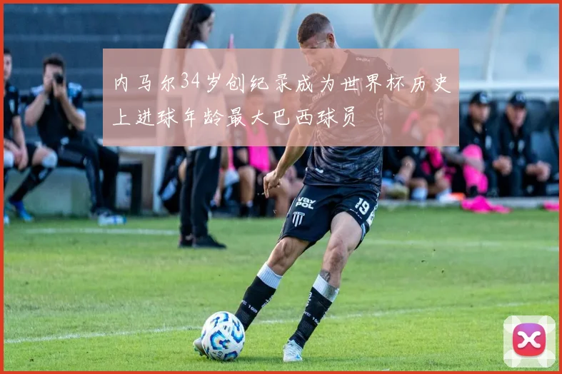内马尔34岁创纪录成为世界杯历史上进球年龄最大巴西球员