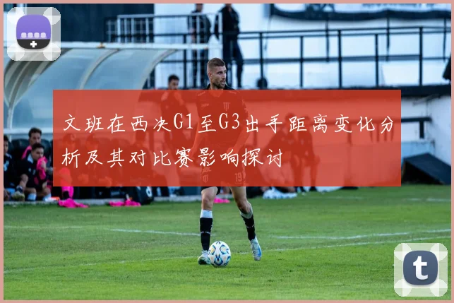 文班在西决G1至G3出手距离变化分析及其对比赛影响探讨