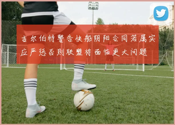 吉尔伯特警告快船阴阳合同若属实应严惩否则联盟将面临更大问题