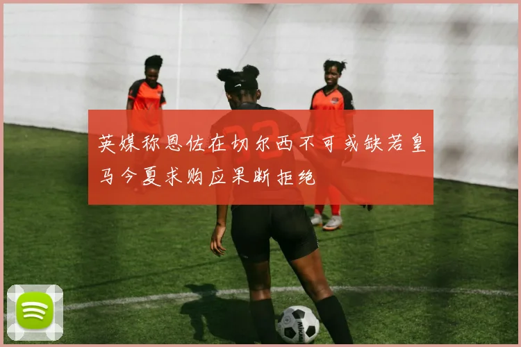 英媒称恩佐在切尔西不可或缺若皇马今夏求购应果断拒绝