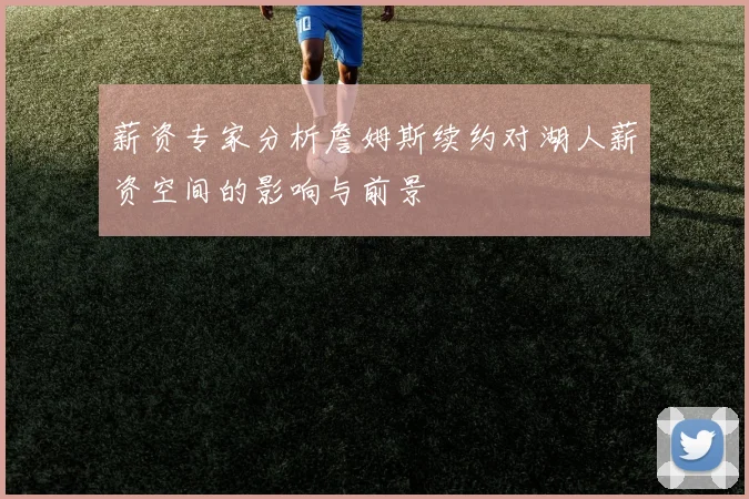 薪资专家分析詹姆斯续约对湖人薪资空间的影响与前景