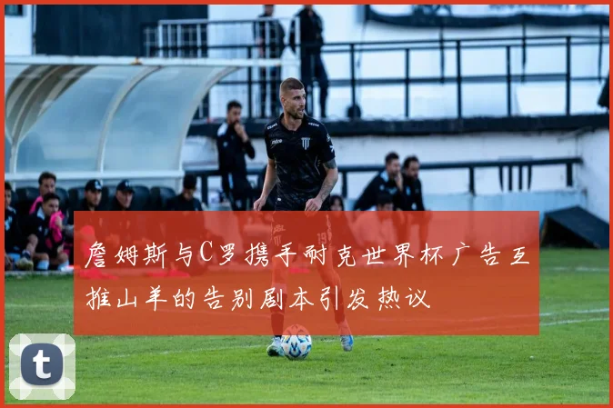 詹姆斯与C罗携手耐克世界杯广告互推山羊的告别剧本引发热议