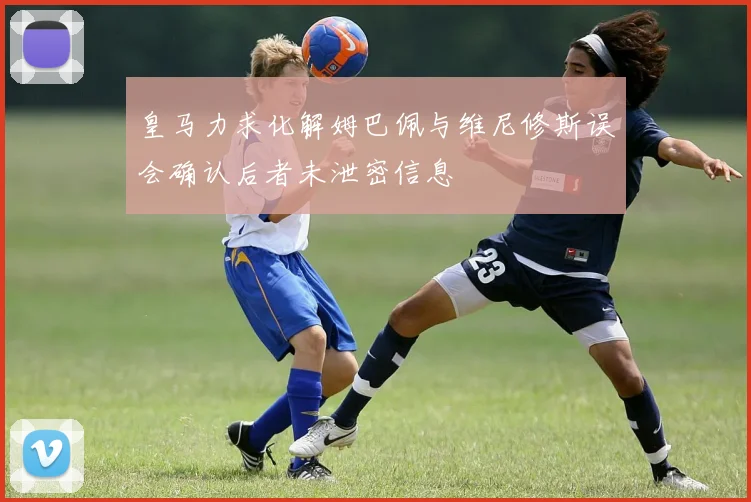皇马力求化解姆巴佩与维尼修斯误会确认后者未泄密信息