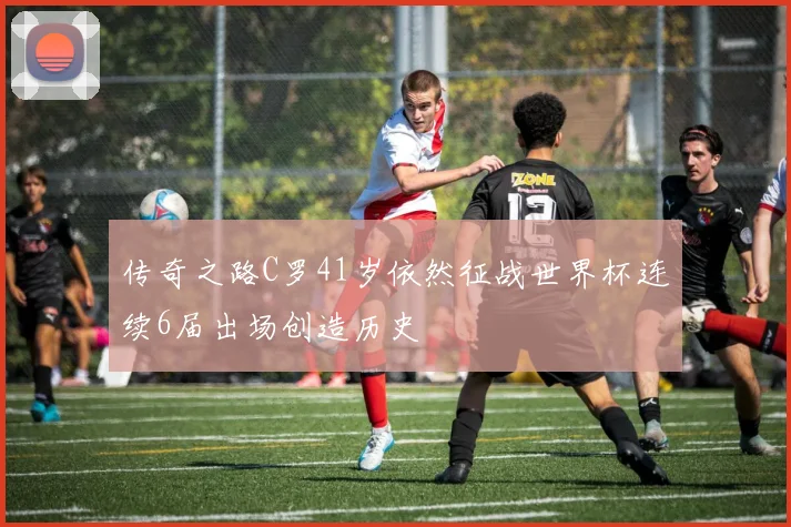 传奇之路C罗41岁依然征战世界杯连续6届出场创造历史