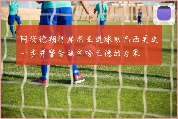 阿玛德期待库尼亚进球助巴西更进一步并警告放空哈兰德的后果