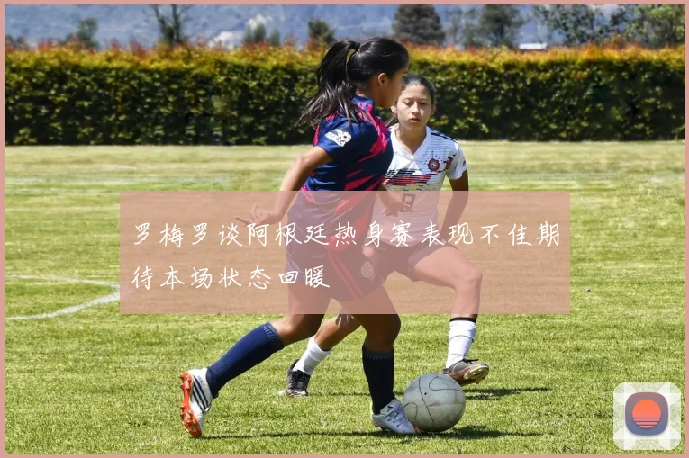 罗梅罗谈阿根廷热身赛表现不佳期待本场状态回暖