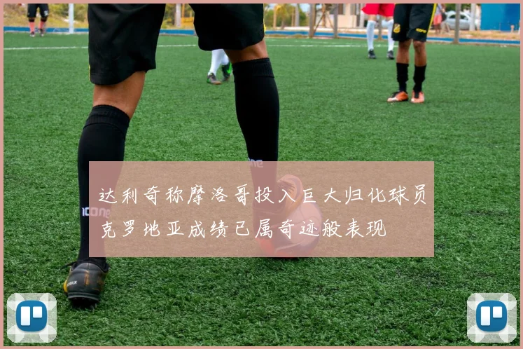 达利奇称摩洛哥投入巨大归化球员克罗地亚成绩已属奇迹般表现