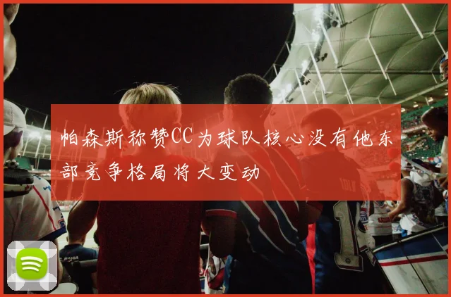 帕森斯称赞CC为球队核心没有他东部竞争格局将大变动