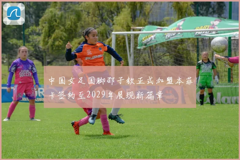 中国女足国脚邵子钦正式加盟本菲卡签约至2029年展现新篇章