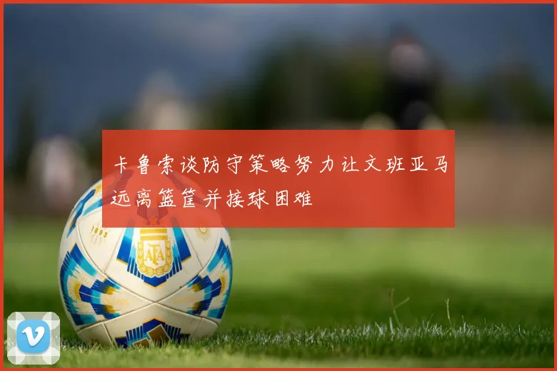 卡鲁索谈防守策略努力让文班亚马远离篮筐并接球困难