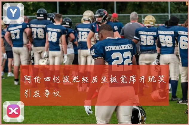 阿伦回忆技犯经历坐板凳席开玩笑引发争议