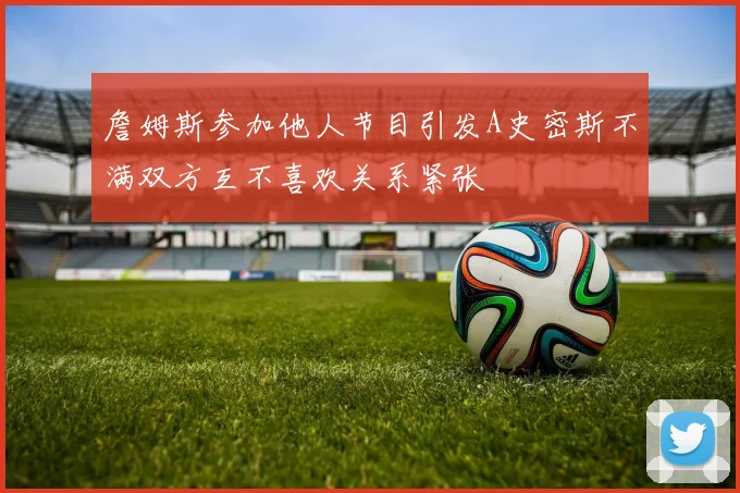 詹姆斯参加他人节目引发A史密斯不满双方互不喜欢关系紧张